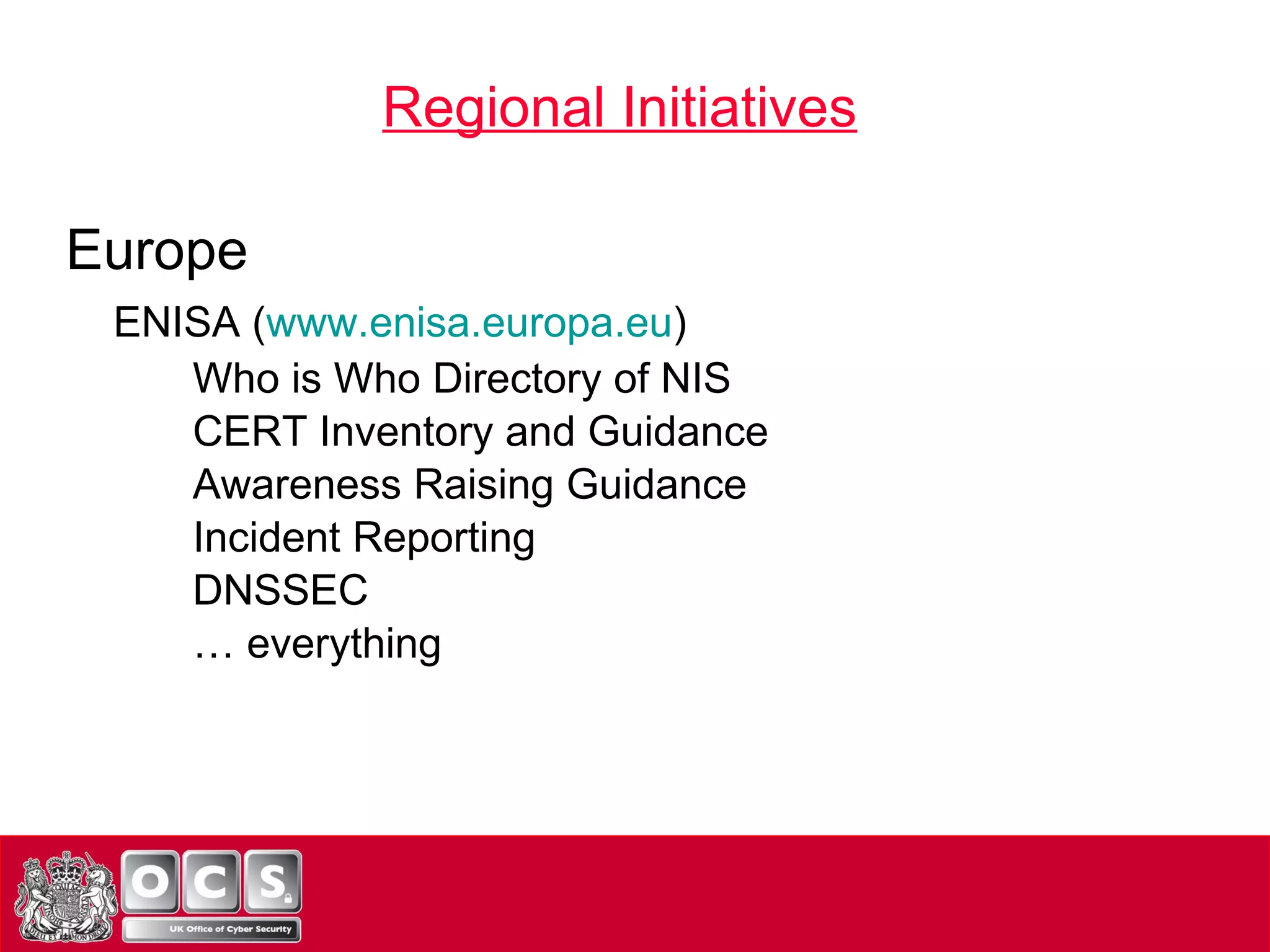 Europe ENISA ( www.enisa.europa.eu ) Who is Who Directory of NIS CERT Inventory and Guidance Awareness Raising Guidance Incident Reporting DNSSEC …  everything Regional Initiatives 