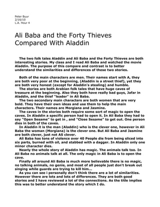 Peter Buur
2/16/10
L.A. Hour 4




Ali Baba and the Forty Thieves
Compared With Aladdin

   The two folk tales Aladdin and Ali Baba and the Forty Thieves are both
interesting stories. My class and I read Ali Baba and watched the movie
Aladdin. The purpose of this compare and contrast is to better
understand the similarities and differences of these two stories.

   Both of the main characters are men. Their names start with A, they
are both very poor at the beginning, (Aladdin is a street thief), yet they
are both very honest (except for Aladdin's stealing) and humble.
   The stories are both Arabian folk tales that have huge caves of
treasure at the beginning. Also they both have really bad guys, Jafar in
Aladdin, and the thief "leader" in Ali Baba.
   The two secondary main characters are both women that are very
bold. They have their own ideas and use them to help the main
characters. Their names are Morgiana and Jasmine.
   The caves in the stories both require some sort of magic to open the
caves. In Aladdin a specific person had to open it. In Ali Baba they had to
say "Open Sesame" to get in , and "Close Sesame" to get out. One person
dies in both of the caves.
   In Aladdin it is the man (Aladdin) who is the clever one, however in Ali
Baba the woman (Morgiana) is the clever one. But Ali Baba and Jasmine
are both clever, just not AS clever.
   Ali Baba has tons of violence over 40 People die from being sliced into
six parts, burned with oil, and stabbed with a dagger. In Aladdin only one
minor character dies.
   Nearly the whole story of Aladdin has magic. The animals talk too. In
Ali Baba no animals talk at all. The only magic in Ali Baba is to open the
cave.
   Finally all around Ali Baba is much more believable there is no magic,
no talking animals, no genie, and most of all people just don't break out
singing while guards are trying to kill him...
   As you can see i personally don't think there are a lot of similarities.
However there are lots and lots of differences. They are both good
stories and I have reviewed a lot of the connections. As the title implies
this was to better understand the story which I do.
 