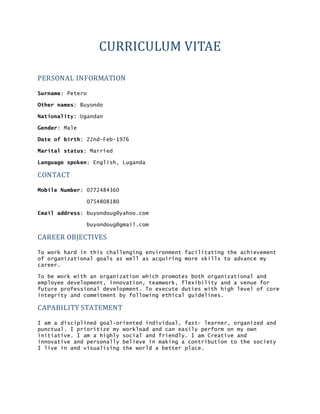 CURRICULUM	
  VITAE
PERSONAL	
  INFORMATION	
  
Surname: Petero
Other names: Buyondo
Nationality: Ugandan
Gender: Male
Date of birth: 22nd-Feb-1976
Marital status: Married
Language spoken: English, Luganda
CONTACT	
  
Mobile Number: 0772484360
0754808180
Email address: buyondoug@yahoo.com
buyondoug@gmail.com
CAREER	
  OBJECTIVES	
  
To work hard in this challenging environment facilitating the achievement
of organizational goals as well as acquiring more skills to advance my
career.
To be work with an organization which promotes both organizational and
employee development, innovation, teamwork, flexibility and a venue for
future professional development. To execute duties with high level of core
integrity and commitment by following ethical guidelines.
CAPABILITY	
  STATEMENT	
  
I am a disciplined goal-oriented individual, fast- learner, organized and
punctual. I prioritize my workload and can easily perform on my own
initiative. I am a highly social and friendly. I am Creative and
innovative and personally believe in making a contribution to the society
I live in and visualising the world a better place.
 