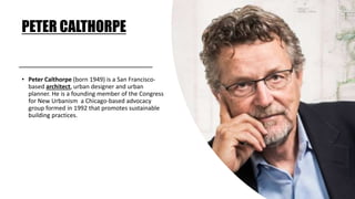 PETER CALTHORPE
• Peter Calthorpe (born 1949) is a San Francisco-
based architect, urban designer and urban
planner. He is a founding member of the Congress
for New Urbanism a Chicago-based advocacy
group formed in 1992 that promotes sustainable
building practices.
 