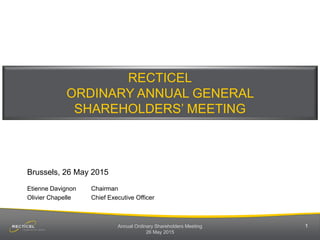 Annual Ordinary Shareholders Meeting
26 May 2015
1
RECTICEL
ORDINARY ANNUAL GENERAL
SHAREHOLDERS’ MEETING
Brussels, 26 May 2015
Etienne Davignon Chairman
Olivier Chapelle Chief Executive Officer
 