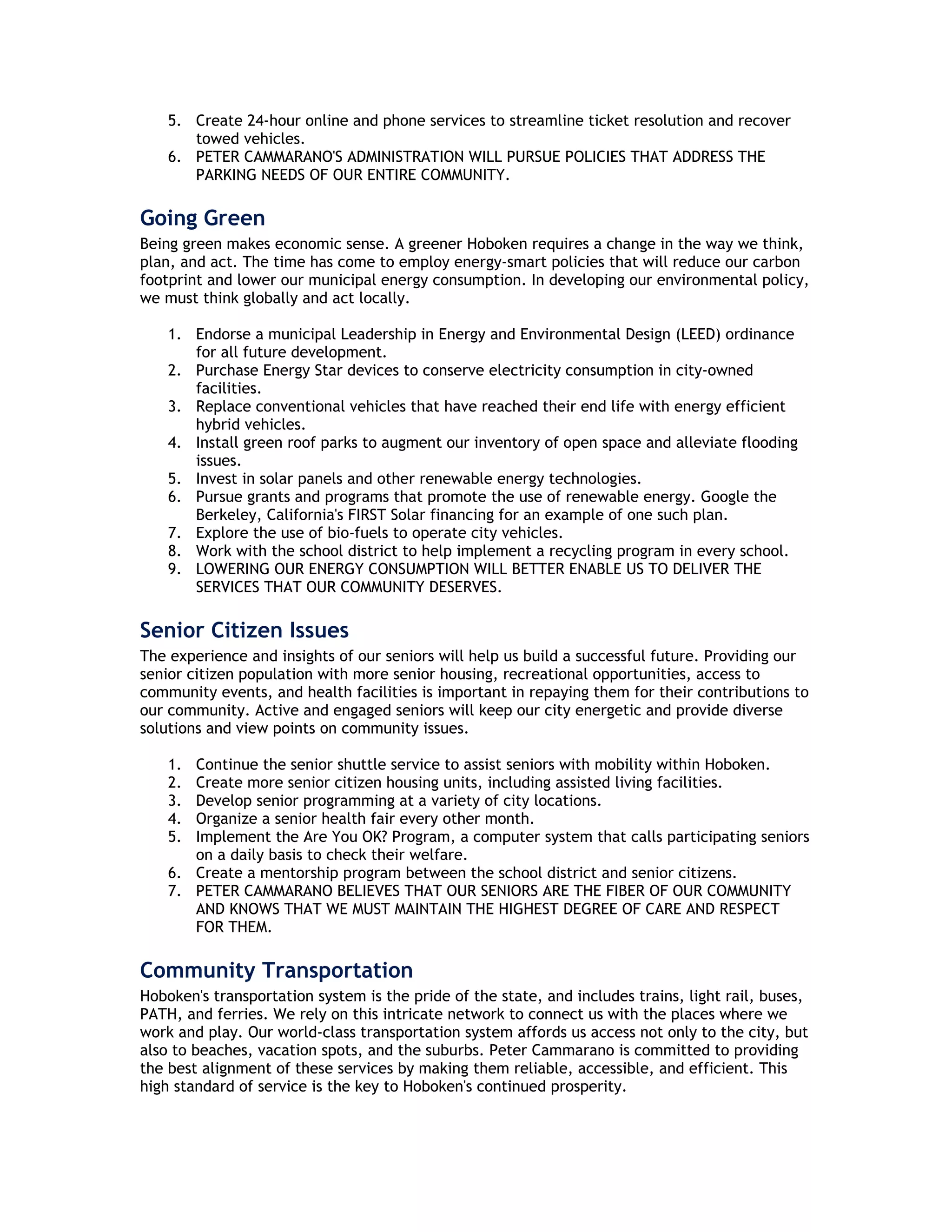 5. Create 24-hour online and phone services to streamline ticket resolution and recover
       towed vehicles.
    6. PETER CAMMARANO'S ADMINISTRATION WILL PURSUE POLICIES THAT ADDRESS THE
       PARKING NEEDS OF OUR ENTIRE COMMUNITY.

Going Green
Being green makes economic sense. A greener Hoboken requires a change in the way we think,
plan, and act. The time has come to employ energy-smart policies that will reduce our carbon
footprint and lower our municipal energy consumption. In developing our environmental policy,
we must think globally and act locally.

    1. Endorse a municipal Leadership in Energy and Environmental Design (LEED) ordinance
       for all future development.
    2. Purchase Energy Star devices to conserve electricity consumption in city-owned
       facilities.
    3. Replace conventional vehicles that have reached their end life with energy efficient
       hybrid vehicles.
    4. Install green roof parks to augment our inventory of open space and alleviate flooding
       issues.
    5. Invest in solar panels and other renewable energy technologies.
    6. Pursue grants and programs that promote the use of renewable energy. Google the
       Berkeley, California's FIRST Solar financing for an example of one such plan.
    7. Explore the use of bio-fuels to operate city vehicles.
    8. Work with the school district to help implement a recycling program in every school.
    9. LOWERING OUR ENERGY CONSUMPTION WILL BETTER ENABLE US TO DELIVER THE
       SERVICES THAT OUR COMMUNITY DESERVES.

Senior Citizen Issues
The experience and insights of our seniors will help us build a successful future. Providing our
senior citizen population with more senior housing, recreational opportunities, access to
community events, and health facilities is important in repaying them for their contributions to
our community. Active and engaged seniors will keep our city energetic and provide diverse
solutions and view points on community issues.

    1. Continue the senior shuttle service to assist seniors with mobility within Hoboken.
    2. Create more senior citizen housing units, including assisted living facilities.
    3. Develop senior programming at a variety of city locations.
    4. Organize a senior health fair every other month.
    5. Implement the Are You OK? Program, a computer system that calls participating seniors
       on a daily basis to check their welfare.
    6. Create a mentorship program between the school district and senior citizens.
    7. PETER CAMMARANO BELIEVES THAT OUR SENIORS ARE THE FIBER OF OUR COMMUNITY
       AND KNOWS THAT WE MUST MAINTAIN THE HIGHEST DEGREE OF CARE AND RESPECT
       FOR THEM.

Community Transportation
Hoboken's transportation system is the pride of the state, and includes trains, light rail, buses,
PATH, and ferries. We rely on this intricate network to connect us with the places where we
work and play. Our world-class transportation system affords us access not only to the city, but
also to beaches, vacation spots, and the suburbs. Peter Cammarano is committed to providing
the best alignment of these services by making them reliable, accessible, and efficient. This
high standard of service is the key to Hoboken's continued prosperity.
 