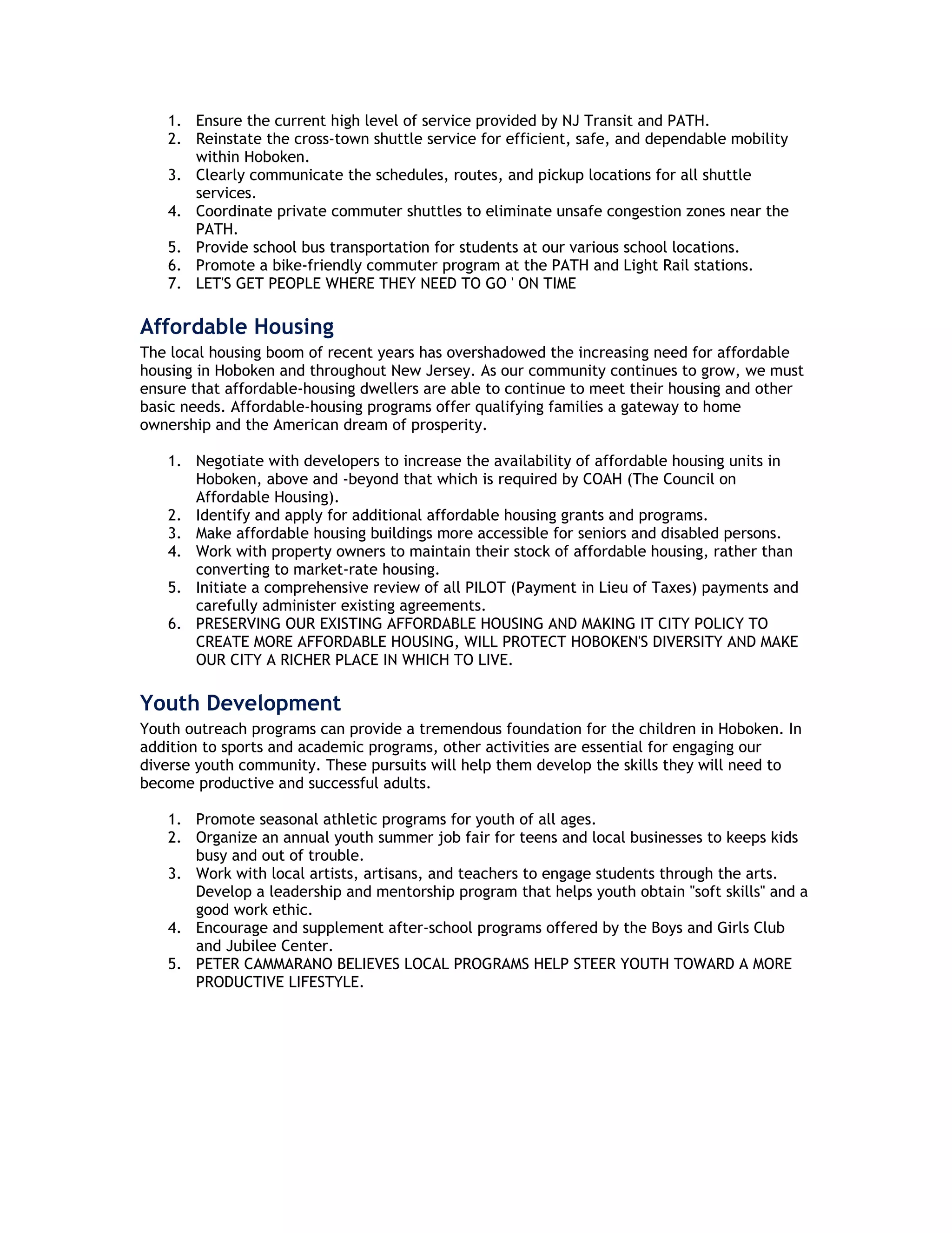 1. Ensure the current high level of service provided by NJ Transit and PATH.
   2. Reinstate the cross-town shuttle service for efficient, safe, and dependable mobility
      within Hoboken.
   3. Clearly communicate the schedules, routes, and pickup locations for all shuttle
      services.
   4. Coordinate private commuter shuttles to eliminate unsafe congestion zones near the
      PATH.
   5. Provide school bus transportation for students at our various school locations.
   6. Promote a bike-friendly commuter program at the PATH and Light Rail stations.
   7. LET'S GET PEOPLE WHERE THEY NEED TO GO ' ON TIME

Affordable Housing
The local housing boom of recent years has overshadowed the increasing need for affordable
housing in Hoboken and throughout New Jersey. As our community continues to grow, we must
ensure that affordable-housing dwellers are able to continue to meet their housing and other
basic needs. Affordable-housing programs offer qualifying families a gateway to home
ownership and the American dream of prosperity.

   1. Negotiate with developers to increase the availability of affordable housing units in
      Hoboken, above and -beyond that which is required by COAH (The Council on
      Affordable Housing).
   2. Identify and apply for additional affordable housing grants and programs.
   3. Make affordable housing buildings more accessible for seniors and disabled persons.
   4. Work with property owners to maintain their stock of affordable housing, rather than
      converting to market-rate housing.
   5. Initiate a comprehensive review of all PILOT (Payment in Lieu of Taxes) payments and
      carefully administer existing agreements.
   6. PRESERVING OUR EXISTING AFFORDABLE HOUSING AND MAKING IT CITY POLICY TO
      CREATE MORE AFFORDABLE HOUSING, WILL PROTECT HOBOKEN'S DIVERSITY AND MAKE
      OUR CITY A RICHER PLACE IN WHICH TO LIVE.

Youth Development
Youth outreach programs can provide a tremendous foundation for the children in Hoboken. In
addition to sports and academic programs, other activities are essential for engaging our
diverse youth community. These pursuits will help them develop the skills they will need to
become productive and successful adults.

   1. Promote seasonal athletic programs for youth of all ages.
   2. Organize an annual youth summer job fair for teens and local businesses to keeps kids
      busy and out of trouble.
   3. Work with local artists, artisans, and teachers to engage students through the arts.
      Develop a leadership and mentorship program that helps youth obtain "soft skills" and a
      good work ethic.
   4. Encourage and supplement after-school programs offered by the Boys and Girls Club
      and Jubilee Center.
   5. PETER CAMMARANO BELIEVES LOCAL PROGRAMS HELP STEER YOUTH TOWARD A MORE
      PRODUCTIVE LIFESTYLE.
 
