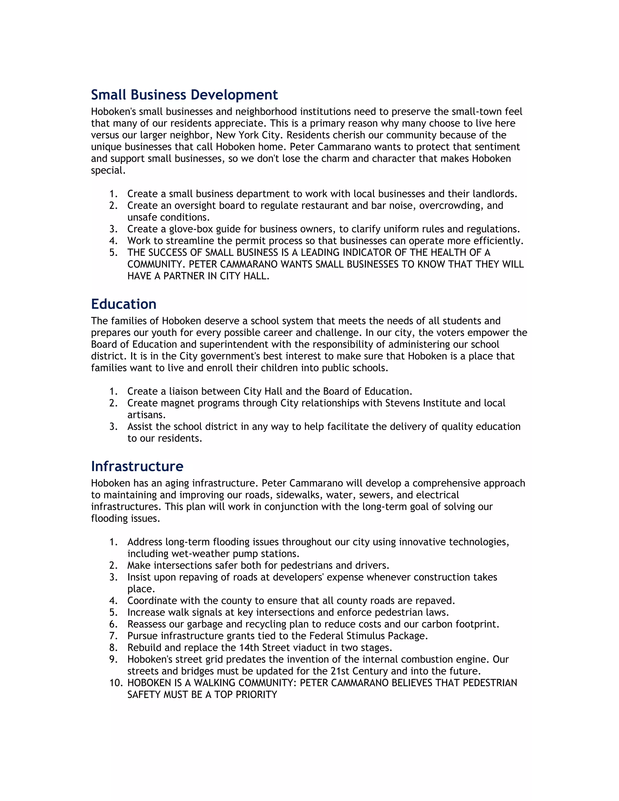 Small Business Development
Hoboken's small businesses and neighborhood institutions need to preserve the small-town feel
that many of our residents appreciate. This is a primary reason why many choose to live here
versus our larger neighbor, New York City. Residents cherish our community because of the
unique businesses that call Hoboken home. Peter Cammarano wants to protect that sentiment
and support small businesses, so we don't lose the charm and character that makes Hoboken
special.

    1. Create a small business department to work with local businesses and their landlords.
    2. Create an oversight board to regulate restaurant and bar noise, overcrowding, and
       unsafe conditions.
    3. Create a glove-box guide for business owners, to clarify uniform rules and regulations.
    4. Work to streamline the permit process so that businesses can operate more efficiently.
    5. THE SUCCESS OF SMALL BUSINESS IS A LEADING INDICATOR OF THE HEALTH OF A
       COMMUNITY. PETER CAMMARANO WANTS SMALL BUSINESSES TO KNOW THAT THEY WILL
       HAVE A PARTNER IN CITY HALL.

Education
The families of Hoboken deserve a school system that meets the needs of all students and
prepares our youth for every possible career and challenge. In our city, the voters empower the
Board of Education and superintendent with the responsibility of administering our school
district. It is in the City government's best interest to make sure that Hoboken is a place that
families want to live and enroll their children into public schools.

    1. Create a liaison between City Hall and the Board of Education.
    2. Create magnet programs through City relationships with Stevens Institute and local
       artisans.
    3. Assist the school district in any way to help facilitate the delivery of quality education
       to our residents.

Infrastructure
Hoboken has an aging infrastructure. Peter Cammarano will develop a comprehensive approach
to maintaining and improving our roads, sidewalks, water, sewers, and electrical
infrastructures. This plan will work in conjunction with the long-term goal of solving our
flooding issues.

    1. Address long-term flooding issues throughout our city using innovative technologies,
        including wet-weather pump stations.
    2. Make intersections safer both for pedestrians and drivers.
    3. Insist upon repaving of roads at developers' expense whenever construction takes
        place.
    4. Coordinate with the county to ensure that all county roads are repaved.
    5. Increase walk signals at key intersections and enforce pedestrian laws.
    6. Reassess our garbage and recycling plan to reduce costs and our carbon footprint.
    7. Pursue infrastructure grants tied to the Federal Stimulus Package.
    8. Rebuild and replace the 14th Street viaduct in two stages.
    9. Hoboken's street grid predates the invention of the internal combustion engine. Our
        streets and bridges must be updated for the 21st Century and into the future.
    10. HOBOKEN IS A WALKING COMMUNITY: PETER CAMMARANO BELIEVES THAT PEDESTRIAN
        SAFETY MUST BE A TOP PRIORITY
 