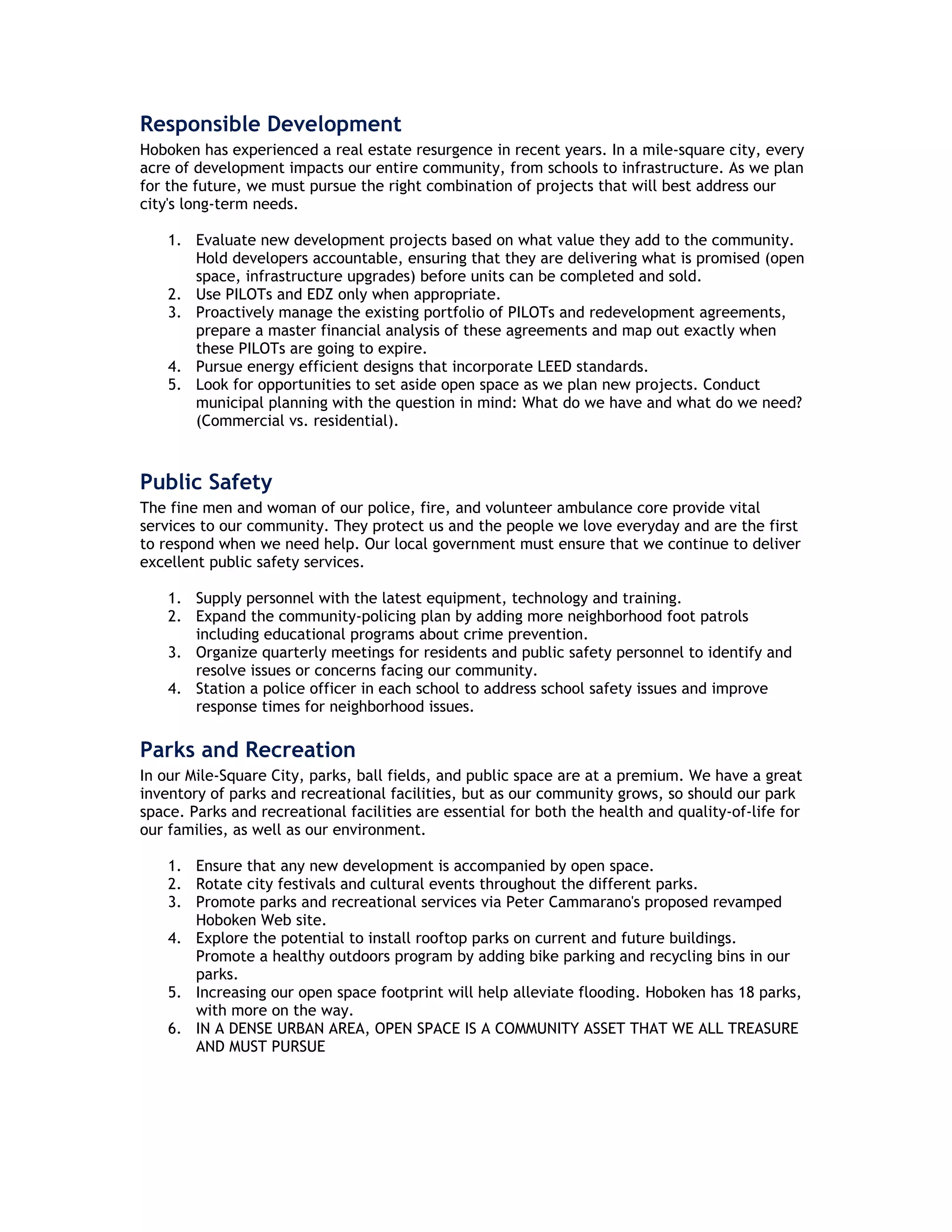 Responsible Development
Hoboken has experienced a real estate resurgence in recent years. In a mile-square city, every
acre of development impacts our entire community, from schools to infrastructure. As we plan
for the future, we must pursue the right combination of projects that will best address our
city's long-term needs.

    1. Evaluate new development projects based on what value they add to the community.
       Hold developers accountable, ensuring that they are delivering what is promised (open
       space, infrastructure upgrades) before units can be completed and sold.
    2. Use PILOTs and EDZ only when appropriate.
    3. Proactively manage the existing portfolio of PILOTs and redevelopment agreements,
       prepare a master financial analysis of these agreements and map out exactly when
       these PILOTs are going to expire.
    4. Pursue energy efficient designs that incorporate LEED standards.
    5. Look for opportunities to set aside open space as we plan new projects. Conduct
       municipal planning with the question in mind: What do we have and what do we need?
       (Commercial vs. residential).



Public Safety
The fine men and woman of our police, fire, and volunteer ambulance core provide vital
services to our community. They protect us and the people we love everyday and are the first
to respond when we need help. Our local government must ensure that we continue to deliver
excellent public safety services.

    1. Supply personnel with the latest equipment, technology and training.
    2. Expand the community-policing plan by adding more neighborhood foot patrols
       including educational programs about crime prevention.
    3. Organize quarterly meetings for residents and public safety personnel to identify and
       resolve issues or concerns facing our community.
    4. Station a police officer in each school to address school safety issues and improve
       response times for neighborhood issues.

Parks and Recreation
In our Mile-Square City, parks, ball fields, and public space are at a premium. We have a great
inventory of parks and recreational facilities, but as our community grows, so should our park
space. Parks and recreational facilities are essential for both the health and quality-of-life for
our families, as well as our environment.

    1. Ensure that any new development is accompanied by open space.
    2. Rotate city festivals and cultural events throughout the different parks.
    3. Promote parks and recreational services via Peter Cammarano's proposed revamped
       Hoboken Web site.
    4. Explore the potential to install rooftop parks on current and future buildings.
       Promote a healthy outdoors program by adding bike parking and recycling bins in our
       parks.
    5. Increasing our open space footprint will help alleviate flooding. Hoboken has 18 parks,
       with more on the way.
    6. IN A DENSE URBAN AREA, OPEN SPACE IS A COMMUNITY ASSET THAT WE ALL TREASURE
       AND MUST PURSUE
 