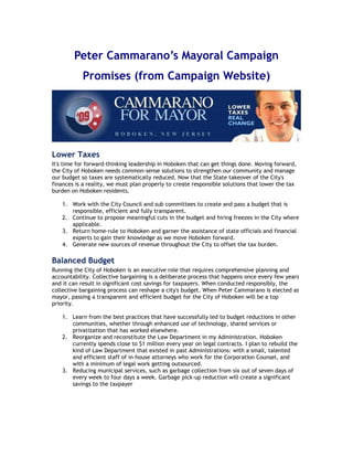 Peter Cammarano’s Mayoral Campaign
           Promises (from Campaign Website)




Lower Taxes
It's time for forward-thinking leadership in Hoboken that can get things done. Moving forward,
the City of Hoboken needs common-sense solutions to strengthen our community and manage
our budget so taxes are systematically reduced. Now that the State takeover of the City's
finances is a reality, we must plan properly to create responsible solutions that lower the tax
burden on Hoboken residents.

    1. Work with the City Council and sub committees to create and pass a budget that is
       responsible, efficient and fully transparent.
    2. Continue to propose meaningful cuts in the budget and hiring freezes in the City where
       applicable.
    3. Return home-rule to Hoboken and garner the assistance of state officials and financial
       experts to gain their knowledge as we move Hoboken forward.
    4. Generate new sources of revenue throughout the City to offset the tax burden.

Balanced Budget
Running the City of Hoboken is an executive role that requires comprehensive planning and
accountability. Collective bargaining is a deliberate process that happens once every few years
and it can result in significant cost savings for taxpayers. When conducted responsibly, the
collective bargaining process can reshape a city's budget. When Peter Cammarano is elected as
mayor, passing a transparent and efficient budget for the City of Hoboken will be a top
priority.

    1. Learn from the best practices that have successfully led to budget reductions in other
       communities, whether through enhanced use of technology, shared services or
       privatization that has worked elsewhere.
    2. Reorganize and reconstitute the Law Department in my Administration. Hoboken
       currently spends close to $1 million every year on legal contracts. I plan to rebuild the
       kind of Law Department that existed in past Administrations: with a small, talented
       and efficient staff of in-house attorneys who work for the Corporation Counsel, and
       with a minimum of legal work getting outsourced.
    3. Reducing municipal services, such as garbage collection from six out of seven days of
       every week to four days a week. Garbage pick-up reduction will create a significant
       savings to the taxpayer
 