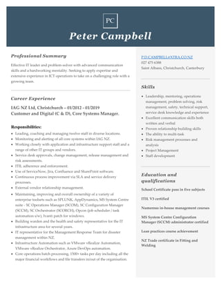 Peter Campbell
Professional Summary
Effective IT leader and problem-solver with advanced communication
skills and a hardworking mentality. Seeking to apply expertise and
extensive experience in ICT operations to take on a challenging role with a
growing team.
Career Experience
IAG NZ Ltd, Christchurch – 01/2012 - 01/2019
Customer and Digital (C & D), Core Systems Manager.
Responsibilities:
• Leading, coaching and managing twelve staff in diverse locations.
• Monitoring and alerting of all core systems within IAG NZ.
• Working closely with application and infrastructure support staff and a
range of other IT groups and vendors.
• Service desk approvals, change management, release management and
risk assessments.
• ITIL adherence and enforcement.
• Use of ServiceNow, Jira, Confluence and SharePoint software.
• Continuous process improvement via SLA and service delivery
processes.
• External vendor relationship management.
• Maintaining, improving and overall ownership of a variety of
enterprise toolsets such as SPLUNK, AppDynamics, MS System Centre
suite - SC Operations Manager (SCOM), SC Configuration Manager
(SCCM), SC Orchestrator (SCORCH), Opcon (job scheduler / task
automation s/w), Ivanti patch for windows.
• Building warden and the health and safety representative for the IT
infrastructure area for several years.
• IT representative for the Management Response Team for disaster
management within NZ.
• Infrastructure Automation such as VMware vRealize Automation,
VMware vRealize Orchestrator, Azure DevOps automation.
• Core operations batch processing, 1500+ tasks per day including all the
major financial workflows and file transfers in/out of the organisation.
P.D.CAMPBELL@XTRA.CO.NZ
027 475 6388
Saint Albans, Christchurch, Canterbury
Skills
• Leadership, mentoring, operations
management, problem solving, risk
management, safety, technical support,
service desk knowledge and experience
• Excellent communication skills both
written and verbal
• Proven relationship building skills
• The ability to multi-task
• Risk management processes and
analysis
• Project Management
• Staff development
Education and
qualifications
School Certificate pass in five subjects
ITIL V3 certified
Numerous in-house management courses
MS System Centre Configuration
Manager (SCCM) administrator certified
Lean practices course achievement
NZ Trade certificate in Fitting and
Welding
 