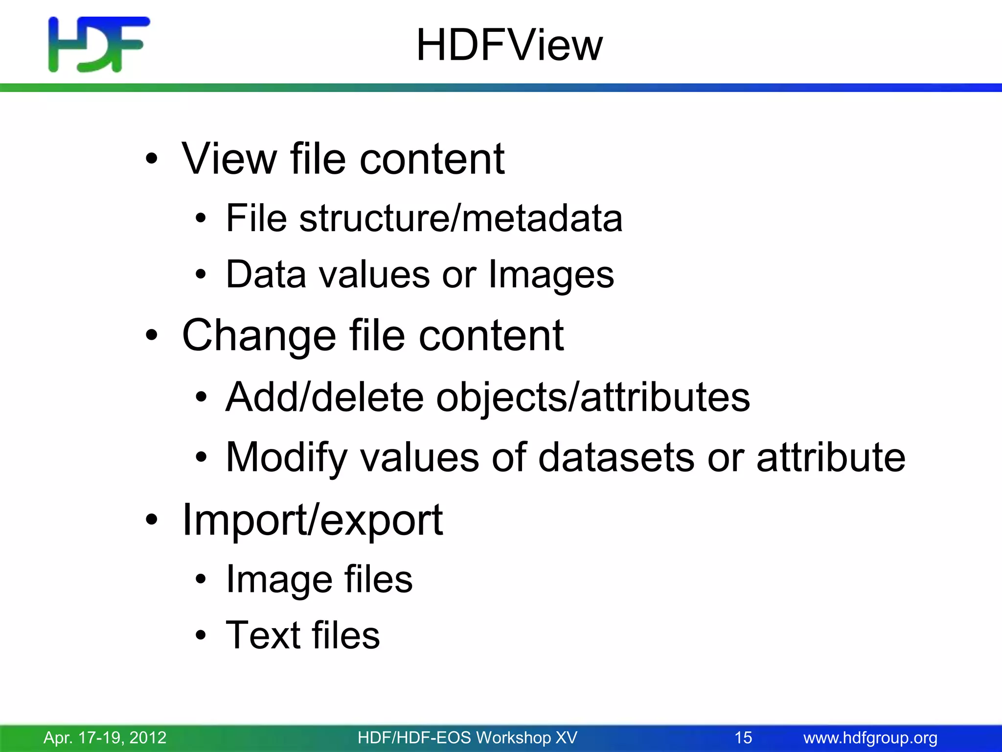 HDFView
• View file content
• File structure/metadata
• Data values or Images

• Change file content
• Add/delete objects/attributes
• Modify values of datasets or attribute

• Import/export
• Image files
• Text files
Apr. 17-19, 2012

HDF/HDF-EOS Workshop XV

15

www.hdfgroup.org

 