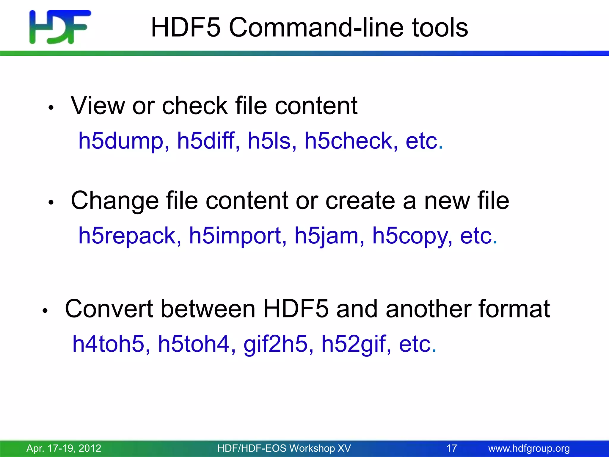 HDF5 Command-line tools
•

View or check file content
h5dump, h5diff, h5ls, h5check, etc.

•

Change file content or create a new file
h5repack, h5import, h5jam, h5copy, etc.

•

Convert between HDF5 and another format
h4toh5, h5toh4, gif2h5, h52gif, etc.

Apr. 17-19, 2012

HDF/HDF-EOS Workshop XV

17

www.hdfgroup.org

 
