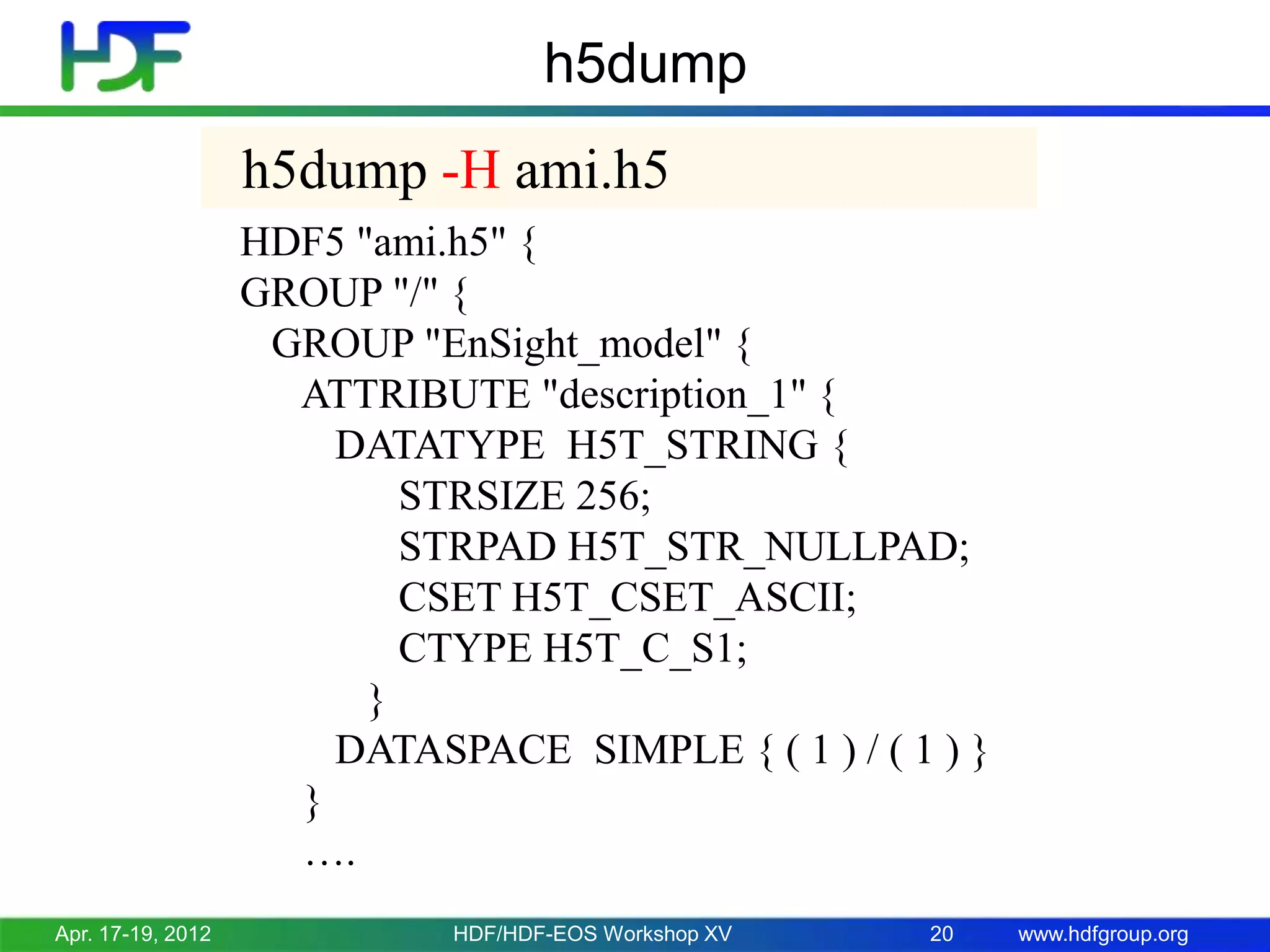h5dump
h5dump -H ami.h5
HDF5 "ami.h5" {
GROUP "/" {
GROUP "EnSight_model" {
ATTRIBUTE "description_1" {
DATATYPE H5T_STRING {
STRSIZE 256;
STRPAD H5T_STR_NULLPAD;
CSET H5T_CSET_ASCII;
CTYPE H5T_C_S1;
}
DATASPACE SIMPLE { ( 1 ) / ( 1 ) }
}
….
Apr. 17-19, 2012

HDF/HDF-EOS Workshop XV

20

www.hdfgroup.org

 