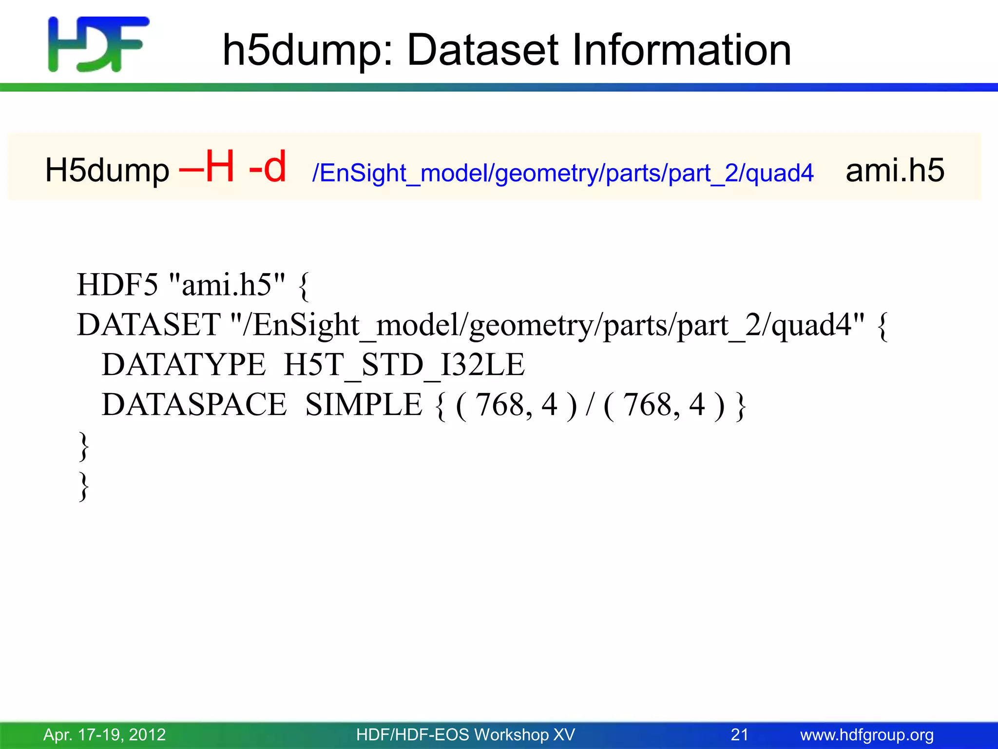h5dump: Dataset Information
H5dump –H

-d

/EnSight_model/geometry/parts/part_2/quad4

ami.h5

HDF5 "ami.h5" {
DATASET "/EnSight_model/geometry/parts/part_2/quad4" {
DATATYPE H5T_STD_I32LE
DATASPACE SIMPLE { ( 768, 4 ) / ( 768, 4 ) }
}
}

Apr. 17-19, 2012

HDF/HDF-EOS Workshop XV

21

www.hdfgroup.org

 