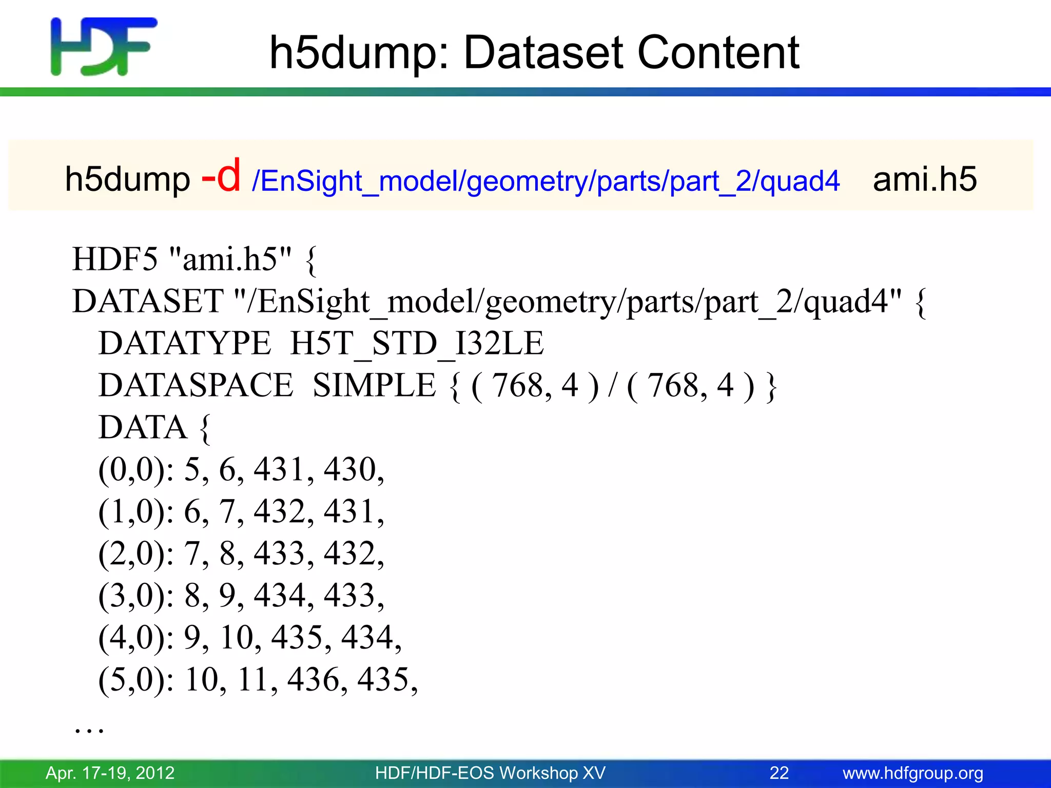 h5dump: Dataset Content
h5dump -d /EnSight_model/geometry/parts/part_2/quad4 ami.h5
HDF5 "ami.h5" {
DATASET "/EnSight_model/geometry/parts/part_2/quad4" {
DATATYPE H5T_STD_I32LE
DATASPACE SIMPLE { ( 768, 4 ) / ( 768, 4 ) }
DATA {
(0,0): 5, 6, 431, 430,
(1,0): 6, 7, 432, 431,
(2,0): 7, 8, 433, 432,
(3,0): 8, 9, 434, 433,
(4,0): 9, 10, 435, 434,
(5,0): 10, 11, 436, 435,
…
Apr. 17-19, 2012

HDF/HDF-EOS Workshop XV

22

www.hdfgroup.org

 