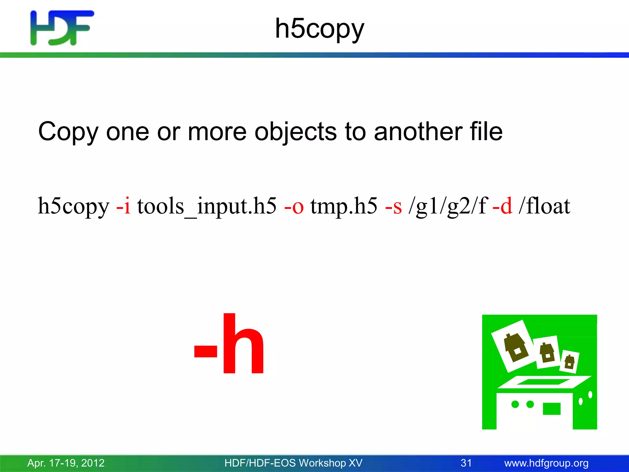 h5copy

Copy one or more objects to another file
h5copy -i tools_input.h5 -o tmp.h5 -s /g1/g2/f -d /float

-h
Apr. 17-19, 2012

HDF/HDF-EOS Workshop XV

31

www.hdfgroup.org

 