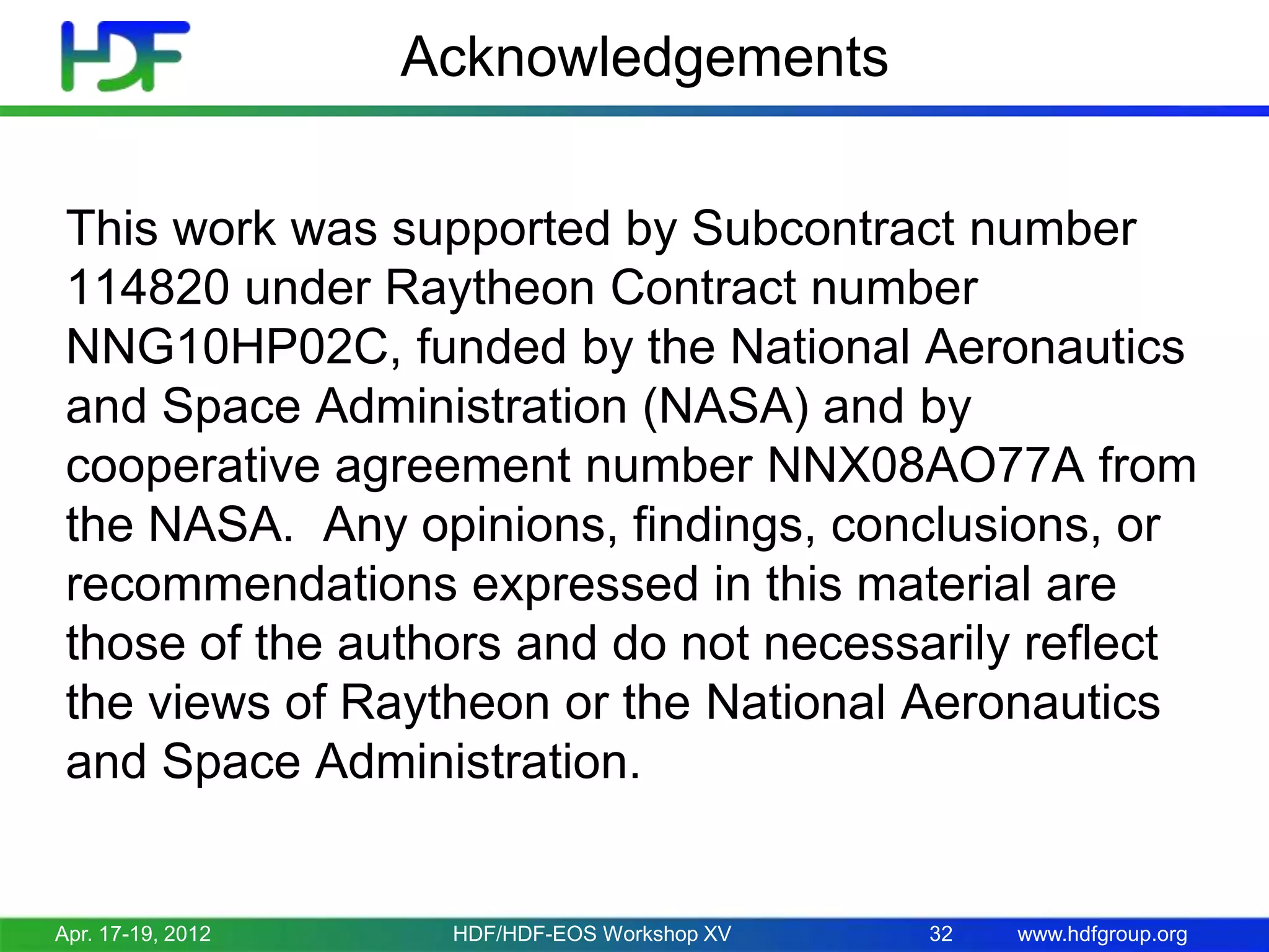Acknowledgements
This work was supported by Subcontract number
114820 under Raytheon Contract number
NNG10HP02C, funded by the National Aeronautics
and Space Administration (NASA) and by
cooperative agreement number NNX08AO77A from
the NASA. Any opinions, findings, conclusions, or
recommendations expressed in this material are
those of the authors and do not necessarily reflect
the views of Raytheon or the National Aeronautics
and Space Administration.

Apr. 17-19, 2012

HDF/HDF-EOS Workshop XV

32

www.hdfgroup.org

 