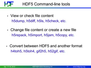 HDF5 Command-line tools
•

View or check file content
h5dump, h5diff, h5ls, h5check, etc.

•

Change file content or create a new file
h5repack, h5import, h5jam, h5copy, etc.

•

Convert between HDF5 and another format
h4toh5, h5toh4, gif2h5, h52gif, etc.

Apr. 17-19, 2012

HDF/HDF-EOS Workshop XV

17

www.hdfgroup.org

 