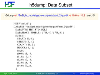 h5dump: Data Subset
h5dump -d /EnSight_model/geometry/parts/part_2/quad4 -s 10,0 -c 10,2 ami.h5
HDF5 "ami.h5" {
DATASET "/EnSight_model/geometry/parts/part_2/quad4" {
DATATYPE H5T_STD_I32LE
DATASPACE SIMPLE { ( 768, 4 ) / ( 768, 4 ) }
SUBSET {
START ( 10, 0 );
STRIDE ( 1, 1 );
COUNT ( 10, 2 );
BLOCK ( 1, 1 );
DATA {
(10,0): 15, 16,
(11,0): 16, 17,
(12,0): 17, 18,
(13,0): 18, 19,
(14,0): 19, 20,
}
Apr. 17-19, 2012

HDF/HDF-EOS Workshop XV

23

www.hdfgroup.org

 