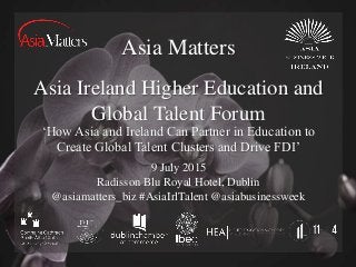 Asia Matters
Asia Ireland Higher Education and
Global Talent Forum
9 July 2015
Radisson Blu Royal Hotel, Dublin
@asiamatters_biz #AsiaIrlTalent @asiabusinessweek
‘How Asia and Ireland Can Partner in Education to
Create Global Talent Clusters and Drive FDI’
 