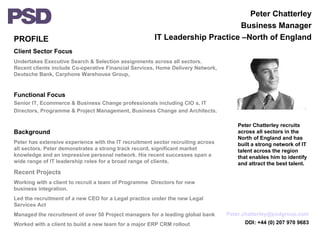 PROFILE Client Sector Focus Undertakes Executive Search & Selection assignments across all sectors. Recent clients include Co-operative Financial Services, Home Delivery Network, Deutsche Bank, Carphone Warehouse Group,  Functional Focus Senior IT, Ecommerce & Business Change professionals including CIO s, IT Directors, Programme & Project Management, Business Change and Architects. Background Peter has extensive experience with the IT recruitment sector recruiting across all sectors. Peter demonstrates a strong track record, significant market knowledge and an impressive personal network. His recent successes span a wide range of IT leadership roles for a broad range of clients. Recent Projects Working with a client to recruit a team of Programme  Directors for new business integration. Led the recruitment of a new CEO for a Legal practice under the new Legal Services Act Managed the recruitment of over 50 Project managers for a leading global bank Worked with a client to build a new team for a major ERP CRM rollout Peter Chatterley Business Manager IT Leadership Practice –North of England Peter Chatterley recruits across all sectors in the North of England and has built a strong network of IT talent across the region that enables him to identify and attract the best talent. [email_address] DDI: +44 (0) 207 970 9683 