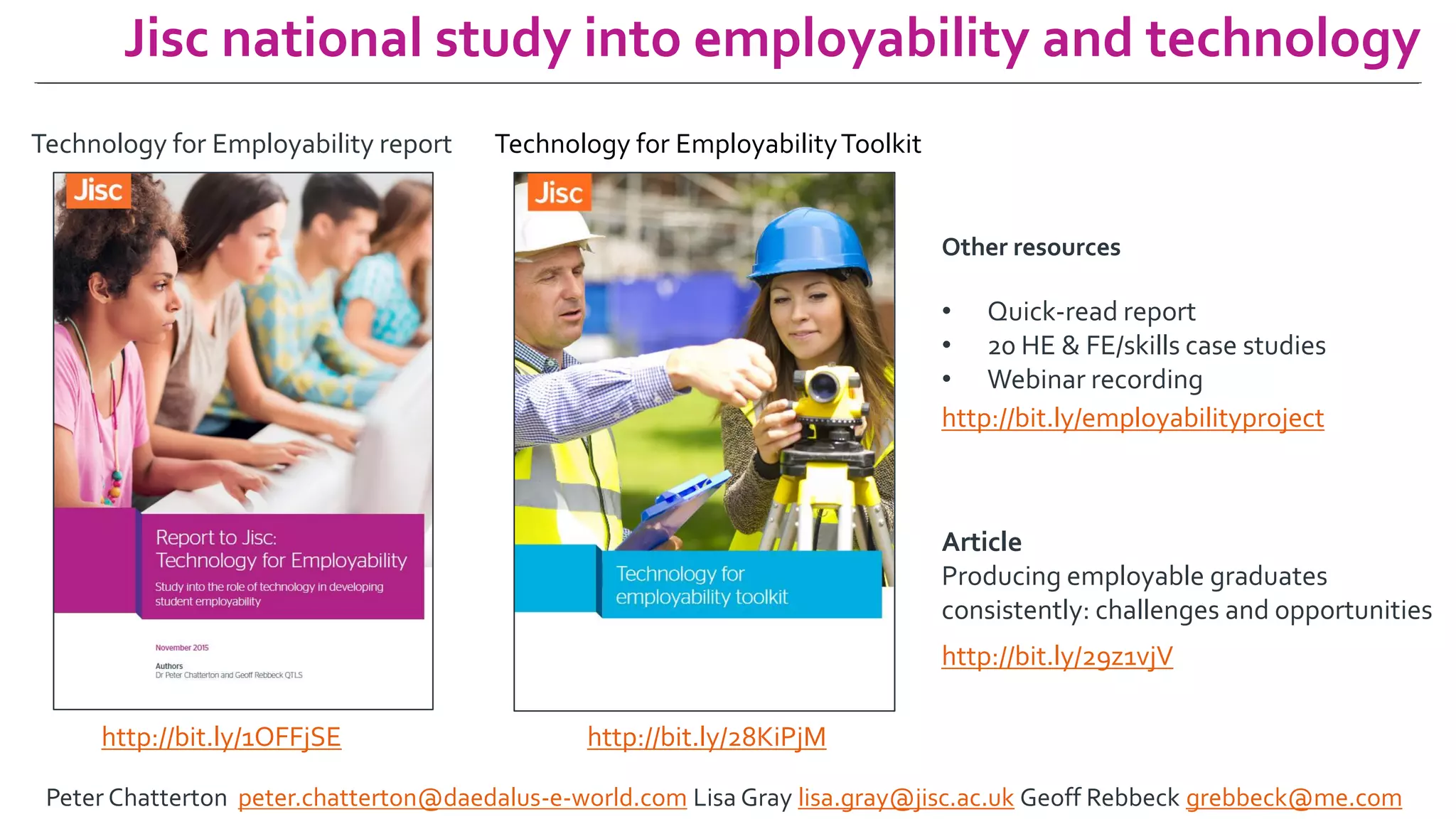 Jisc national study into employability and technology
Technology for Employability report
http://bit.ly/1OFFjSE
Technology for EmployabilityToolkit
http://bit.ly/28KiPjM
http://bit.ly/employabilityproject
Other resources
• Quick-read report
• 20 HE & FE/skills case studies
• Webinar recording
Article
Producing employable graduates
consistently: challenges and opportunities
http://bit.ly/29z1vjV
Peter Chatterton peter.chatterton@daedalus-e-world.com Lisa Gray lisa.gray@jisc.ac.uk Geoff Rebbeck grebbeck@me.com
 