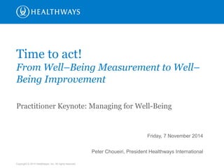 Copyright © 2014 Healthways, Inc. All rights reserved. 
Friday, 7 November 2014 Peter Choueiri, President Healthways International 
Time to act! 
From Well–Being Measurement to Well– Being Improvement 
Practitioner Keynote: Managing for Well-Being  