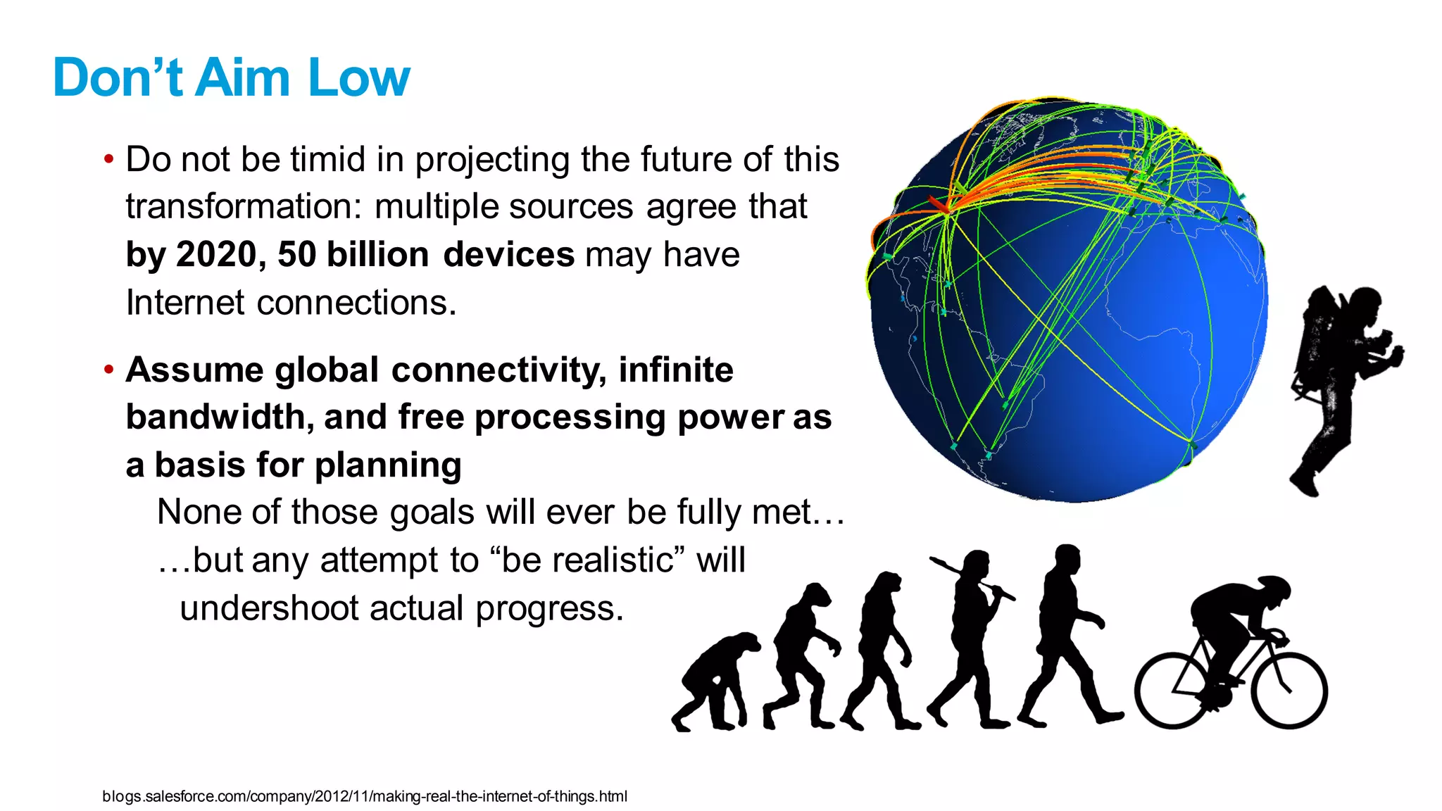 Don’t Aim Low
• Do not be timid in projecting the future of this
transformation: multiple sources agree that
by 2020, 50 billion devices may have
Internet connections.
• Assume global connectivity, infinite
bandwidth, and free processing power as
a basis for planning
None of those goals will ever be fully met…
…but any attempt to “be realistic” will
undershoot actual progress.
blogs.salesforce.com/company/2012/11/making-real-the-internet-of-things.html
 