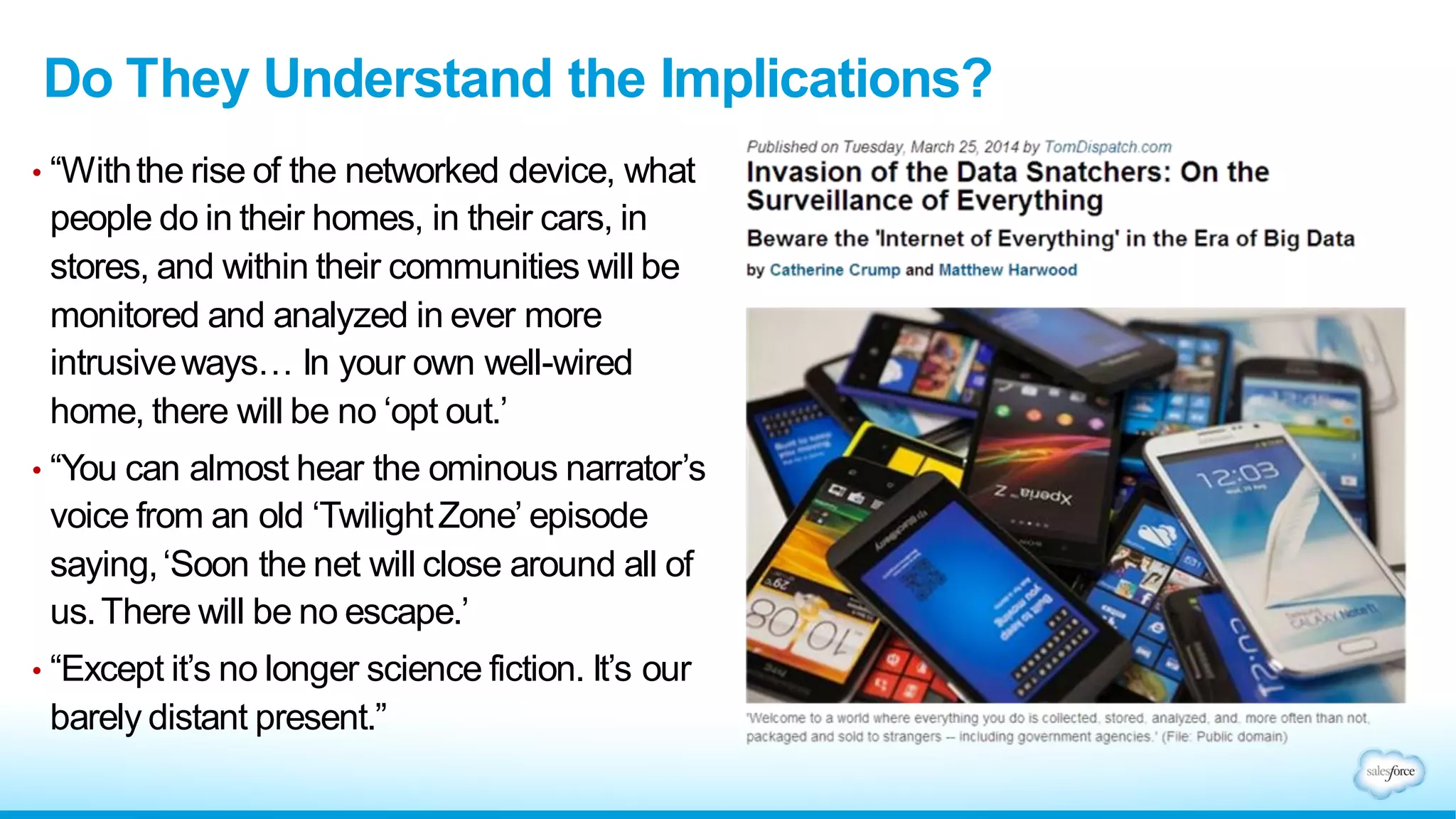 Do They Understand the Implications?
• “Withthe rise of the networked device, what
people do in their homes, in their cars, in
stores, and within their communities will be
monitored and analyzed in ever more
intrusiveways… In your own well-wired
home, there will be no ‘opt out.’
• “You can almost hear the ominous narrator’s
voice from an old ‘TwilightZone’ episode
saying,‘Soon the net will close around all of
us.There will be no escape.’
• “Except it’s no longer science fiction. It’s our
barely distant present.”
 