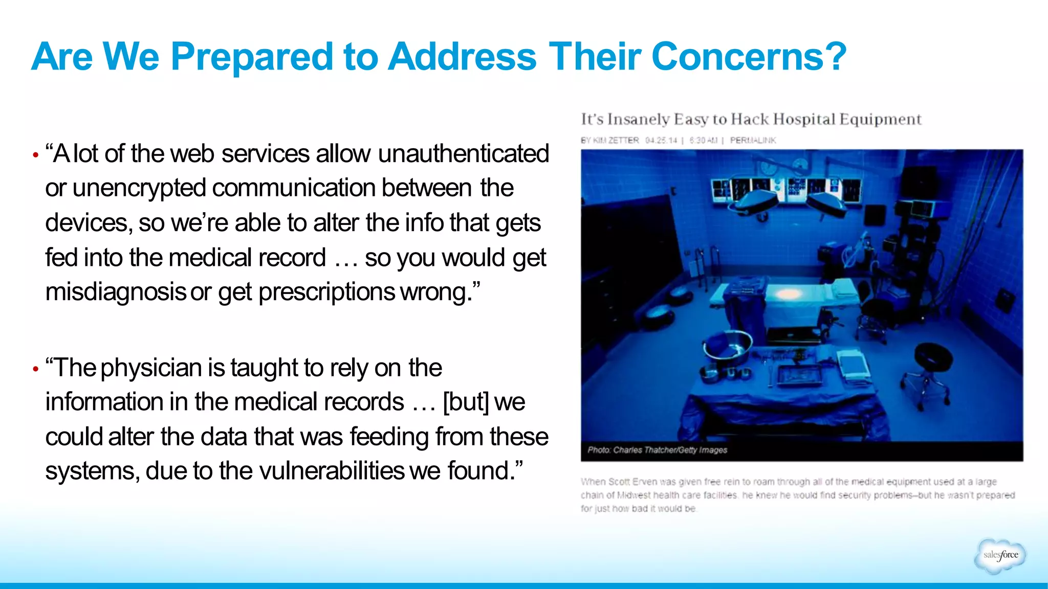 Are We Prepared to Address Their Concerns?
• “Alot of the web services allow unauthenticated
or unencrypted communication between the
devices, so we’re able to alter the info that gets
fed into the medical record … so you would get
misdiagnosisor get prescriptionswrong.”
• “Thephysician is taught to rely on the
information in the medical records … [but] we
couldalter the data that was feeding from these
systems, due to the vulnerabilitieswe found.”
 