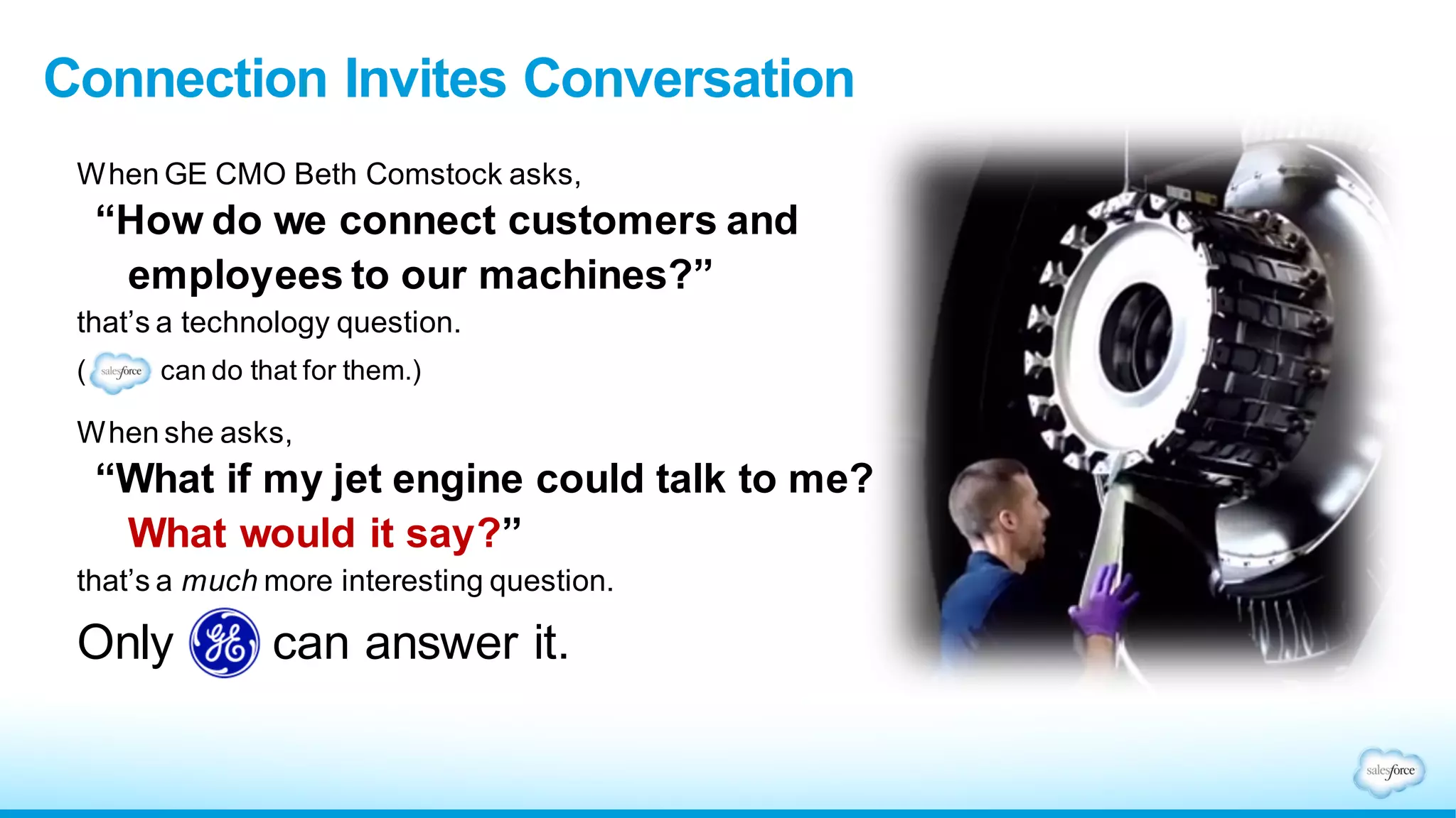 When GE CMO Beth Comstock asks,
“How do we connect customers and
employees to our machines?”
that’s a technology question.
( can do that for them.)
When she asks,
“What if my jet engine could talk to me?
What would it say?”
that’s a much more interesting question.
Only GE can answer it.
Connection Invites Conversation
 