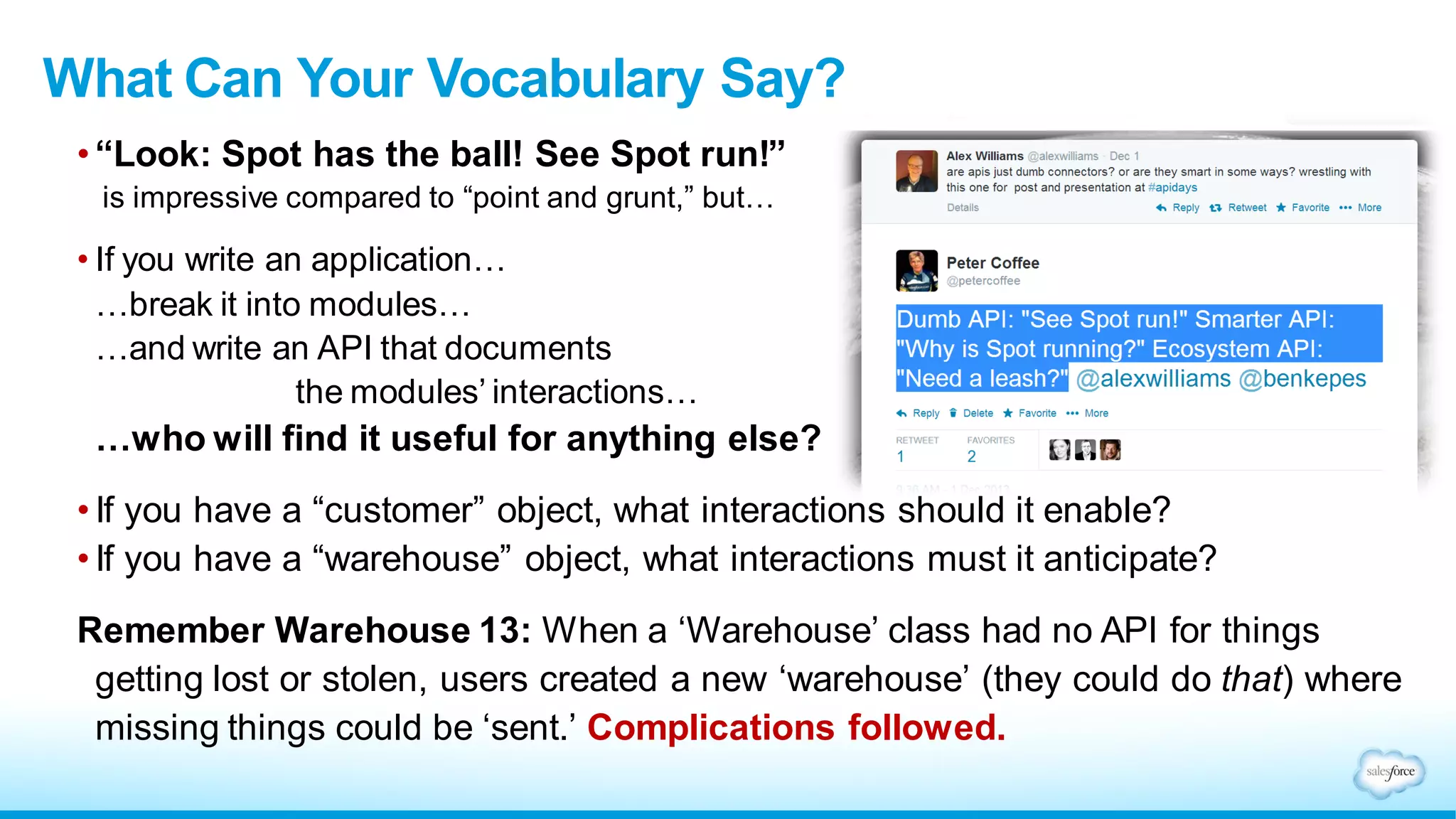 • “Look: Spot has the ball! See Spot run!”
is impressive compared to “point and grunt,” but…
• If you write an application…
…break it into modules…
…and write an API that documents
the modules’ interactions…
…who will find it useful for anything else?
• If you have a “customer” object, what interactions should it enable?
• If you have a “warehouse” object, what interactions must it anticipate?
Remember Warehouse 13: When a ‘Warehouse’ class had no API for things
getting lost or stolen, users created a new ‘warehouse’ (they could do that) where
missing things could be ‘sent.’ Complications followed.
What Can Your Vocabulary Say?
 
