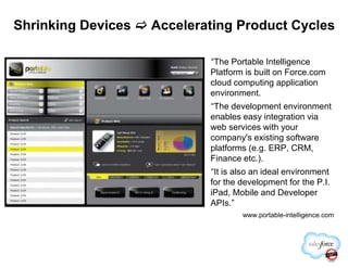 Shrinking Devices Accelerating Product Cycles
“The Portable Intelligence
Platform is built on Force.com
cloud computing application
environment.
“The development environment
enables easy integration via
web services with your
company's existing softwarecompany's existing software
platforms (e.g. ERP, CRM,
Finance etc.).
“It is also an ideal environment
for the development for the P.I.
iPad, Mobile and Developer
APIs.”
www.portable-intelligence.com
 