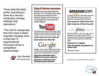 “If you take the ideal
world, everything is
done as a service:
computing, storage,
software and
operations.”
“The risk for enterprises
that don't start a SaaS
migration strategy soon
is that their IT
www.networkworld.com/news/2008/102908-bechtel.html
is that their IT
organizational
structures will be a
competitive
disadvantage.”
Geir Ramleth
CIO, Bechtel Corp.
 