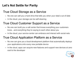 True Cloud Storage as a Service
– No one can sell you a hard drive that tells you when your data’s out of date
– In the cloud, your storage can be self-cleaning
True Cloud Customer Support as a Service
– No one can build you a call center that knows everything your customers
know…and everything they’re saying to each other about you
Let’s Not Settle for Parity
know…and everything they’re saying to each other about you
– In the cloud, your service center can embrace and interact with social nets
True Cloud Application Platform as a Service
– No one can give you a local development platform that automatically deploys
your applications onto every new portable device
– In the cloud, apps can acquire new features and support new devices at zero
cost to the developer
 