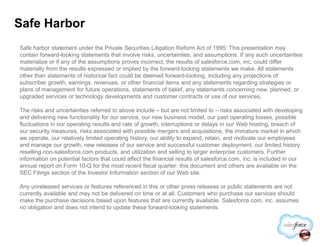 Safe Harbor
Safe harbor statement under the Private Securities Litigation Reform Act of 1995: This presentation may
contain forward-looking statements that involve risks, uncertainties, and assumptions. If any such uncertainties
materialize or if any of the assumptions proves incorrect, the results of salesforce.com, inc. could differ
materially from the results expressed or implied by the forward-looking statements we make. All statements
other than statements of historical fact could be deemed forward-looking, including any projections of
subscriber growth, earnings, revenues, or other financial items and any statements regarding strategies or
plans of management for future operations, statements of belief, any statements concerning new, planned, or
upgraded services or technology developments and customer contracts or use of our services.
The risks and uncertainties referred to above include – but are not limited to – risks associated with developing
and delivering new functionality for our service, our new business model, our past operating losses, possible
fluctuations in our operating results and rate of growth, interruptions or delays in our Web hosting, breach offluctuations in our operating results and rate of growth, interruptions or delays in our Web hosting, breach of
our security measures, risks associated with possible mergers and acquisitions, the immature market in which
we operate, our relatively limited operating history, our ability to expand, retain, and motivate our employees
and manage our growth, new releases of our service and successful customer deployment, our limited history
reselling non-salesforce.com products, and utilization and selling to larger enterprise customers. Further
information on potential factors that could affect the financial results of salesforce.com, inc. is included in our
annual report on Form 10-Q for the most recent fiscal quarter: this document and others are available on the
SEC Filings section of the Investor Information section of our Web site.
Any unreleased services or features referenced in this or other press releases or public statements are not
currently available and may not be delivered on time or at all. Customers who purchase our services should
make the purchase decisions based upon features that are currently available. Salesforce.com, inc. assumes
no obligation and does not intend to update these forward-looking statements.
 