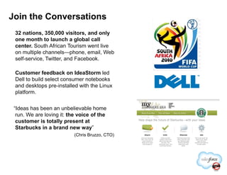 Join the Conversations
32 nations, 350,000 visitors, and only
one month to launch a global call
center. South African Tourism went live
on multiple channels—phone, email, Web
self-service, Twitter, and Facebook.
Customer feedback on IdeaStorm led
Dell to build select consumer notebooks
and desktops pre-installed with the Linuxand desktops pre-installed with the Linux
platform.
“Ideas has been an unbelievable home
run. We are loving it: the voice of the
customer is totally present at
Starbucks in a brand new way”
(Chris Bruzzo, CTO)
 