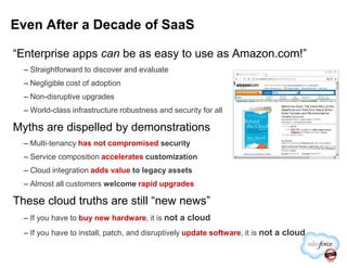 “Enterprise apps can be as easy to use as Amazon.com!”
– Straightforward to discover and evaluate
– Negligible cost of adoption
– Non-disruptive upgrades
– World-class infrastructure robustness and security for all
Myths are dispelled by demonstrations
Even After a Decade of SaaS
– Multi-tenancy has not compromised security
– Service composition accelerates customization
– Cloud integration adds value to legacy assets
– Almost all customers welcome rapid upgrades
These cloud truths are still “new news”
– If you have to buy new hardware, it is not a cloud
– If you have to install, patch, and disruptively update software, it is not a cloud
 