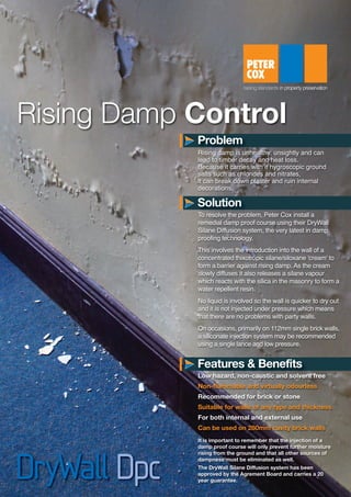 Rising damp is unhealthy, unsightly and can
lead to timber decay and heat loss.
Because it carries with it hygroscopic ground
salts such as chlorides and nitrates,
it can break down plaster and ruin internal
decorations.
To resolve the problem, Peter Cox install a
remedial damp proof course using their DryWall
Silane Diffusion system, the very latest in damp
proofing technology.
This involves the introduction into the wall of a
concentrated thixotropic silane/siloxane 'cream' to
form a barrier against rising damp. As the cream
slowly diffuses it also releases a silane vapour
which reacts with the silica in the masonry to form a
water repellent resin.
No liquid is involved so the wall is quicker to dry out
and it is not injected under pressure which means
that there are no problems with party walls.
On occasions, primarily on 112mm single brick walls,
a siliconate injection system may be recommended
using a single lance and low pressure.
Low hazard, non-caustic and solvent free
Non-flammable and virtually odourless
Recommended for brick or stone
Suitable for walls of any type and thickness
For both internal and external use
Can be used on 280mm cavity brick walls
Rising Damp Control
It is important to remember that the injection of a
damp proof course will only prevent further moisture
rising from the ground and that all other sources of
dampness must be eliminated as well.
The DryWall Silane Diffusion system has been
approved by the Agrement Board and carries a 20
year guarantee.
Problem
Solution
Features & Benefits
S2362-Damp Datasheet:Layout 1 13/01/2014 10:28 Page 1
 