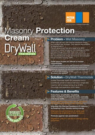 Colourless, breathable, insulating,
water-repellent treatment for brick, concrete
and stone walls
Deeply penetrating cream that is applied to
the wall surface using a roller or brush
Improves the thermal resistance of masonry
by keeping it dry, thereby saving energy
Improves the performance of cavity wall
insulation by protecting it from moisture
Protects against rain penetration
Eligible for only 5% vat due to energy-saving
properties
Masonry Protection
Cream When walls get wet, their thermal resistance lowers
and valuable heat escapes. They become less effective
at keeping heat in.
The UK government has set a target of an 80%
reduction in carbon emissions from buildings by 2050.
(Climate Change Act, 2008). Even now, a third of
Britain’s housing stock has solid wall construction and
this is predominantly single skin brick or stone (English
House Condition Survey, 2007).
These types of walls are difficult to insulate
conventionally:
• The installation of cavity wall insulation isn’t possible
• External insulation can be costly and unattractive
• Internal insulation can be impractical and takes up
valuable floor space
So what’s the answer?
DryWall Thermotek repels rain penetration and is
scientifically proven to reduce heat loss in single skin
masonry, with an energy saving of up to 29%.
One single coat application is all it takes.
Problem -
Solution -
Features & Benefits
 