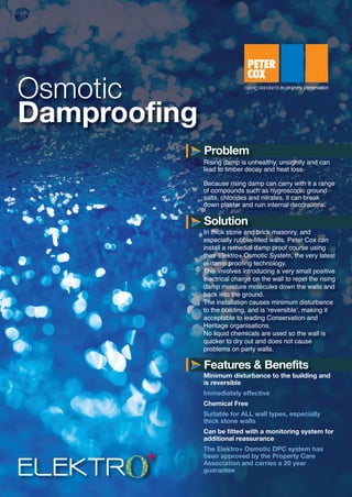 ELEKTR
Osmotic
Damproofing
Rising damp is unhealthy, unsightly and can
lead to timber decay and heat loss.
Because rising damp can carry with it a range
of compounds such as hygroscopic ground
salts, chlorides and nitrates, it can break
down plaster and ruin internal decorations.
In thick stone and brick masonry, and
especially rubble-filled walls, Peter Cox can
install a remedial damp proof course using
their Elektro+ Osmotic System, the very latest
in damp proofing technology.
This involves introducing a very small positive
electrical charge on the wall to repel the rising
damp moisture molecules down the walls and
back into the ground.
The installation causes minimum disturbance
to the building, and is ‘reversible’, making it
acceptable to leading Conservation and
Heritage organisations.
No liquid chemicals are used so the wall is
quicker to dry out and does not cause
problems on party walls.
Minimum disturbance to the building and
is reversible
Immediately effective
Chemical Free
Suitable for ALL wall types, especially
thick stone walls
Can be fitted with a monitoring system for
additional reassurance
The Elektro+ Osmotic DPC system has
been approved by the Property Care
Association and carries a 20 year
guarantee
Problem
Solution
Features & Benefits
S2362-Elektro+ Osmotic Damproofing Datasheet:Layout 1 13/01/2014 09:33 Page 1
 