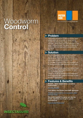 Woodworm
Control
The first necessary step is a professional
survey to locate the areas of infestation,
identify accurately the species involved and
determine whether it is active or not.
In domestic property, it may be necessary to
lift floorboards and gain access to roof voids.
In many cases, areas requiring treatment are
obscured by a heavy accumulation of dust
and old building debris.
These must all be cleaned before treatment.
Roof insulation also needs to be lifted to gain
access to the timbers.
Modern, water based micro emulsion
insecticides
Non flammable
Low odour, low hazard and HSE approved
Treated rooms can be re-occupied after
just one hour
Generally applied by spray but also by
brush, injection and in gel or paste
formulations
Insecticidal Treatment
Problem
Solution
Features & Benefits
The name woodworm is the commonly used
generic term for a number of wood boring
insects. These lay their eggs on or in timber
and their larvae feed upon the cellulose in the
wood, boring through it to leave a network of
tunnels, thus damaging and weakening the
structure.
S2362-Woodworm Datasheet:Layout 1 13/01/2014 10:10 Page 1
 