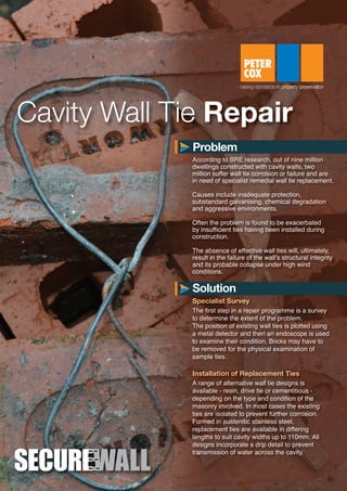 Cavity Wall Tie Repair
According to BRE research, out of nine million
dwellings constructed with cavity walls, two
million suffer wall tie corrosion or failure and are
in need of specialist remedial wall tie replacement.
Causes include inadequate protection,
substandard galvanising, chemical degradation
and aggressive environments.
Often the problem is found to be exacerbated
by insufficient ties having been installed during
construction.
The absence of effective wall ties will, ultimately,
result in the failure of the wall’s structural integrity
and its probable collapse under high wind
conditions.
Specialist Survey
The first step in a repair programme is a survey
to determine the extent of the problem.
The position of existing wall ties is plotted using
a metal detector and then an endoscope is used
to examine their condition. Bricks may have to
be removed for the physical examination of
sample ties.
Installation of Replacement Ties
A range of alternative wall tie designs is
available - resin, drive tie or cementitious -
depending on the type and condition of the
masonry involved. In most cases the existing
ties are isolated to prevent further corrosion.
Formed in austenitic stainless steel,
replacement ties are available in differing
lengths to suit cavity widths up to 110mm. All
designs incorporate a drip detail to prevent
transmission of water across the cavity.
Problem
Solution
S2362-SecureWall Datasheet_NEW_2:Layout 1 13/01/2014 11:42 Page 1
 