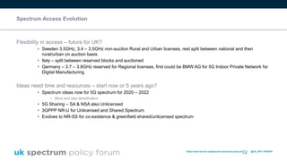https://www.techuk.org/about/uk-spectrum-policy-forum | @UK_SPF | #UKSPF
Spectrum Access Evolution
Flexibility in access – future for UK?
• Sweden 3.5GHz, 3.4 – 3.5GHz non-auction Rural and Urban licenses, rest split between national and then
rural/urban on auction basis
• Italy – split between reserved blocks and auctioned
• Germany – 3.7 – 3.8GHz reserved for Regional licenses, first could be BMW AG for 5G Indoor Private Network for
Digital Manufacturing
Ideas need time and resources – start now or 5 years ago?
• Spectrum ideas now for 5G spectrum for 2020 – 2022
• More and also densification
• 5G Sharing – SA & NSA also Unlicensed
• 3GPPP NR-U for Unlicensed and Shared Spectrum
• Evolves to NR-SS for co-existence & greenfield shared/unlicensed spectrum
 