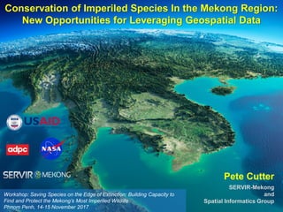 Workshop: Saving Species on the Edge of Extinction: Building Capacity to
Find and Protect the Mekong’s Most Imperiled Wildlife
Phnom Penh, 14-15 November 2017
Conservation of Imperiled Species In the Mekong Region:
New Opportunities for Leveraging Geospatial Data
Pete Cutter
SERVIR-Mekong
and
Spatial Informatics Group
 