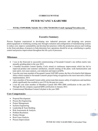 PETER NG’ANG’A KARUMBI | Curriculum Vitae
1
CURRICULUM VITAE
PETER NG’ANG’A KARUMBI
P.O Box 53499-00200, Nairobi; Tel: (+254) 724-841410; E-mail: ngangap72@yahoo.com
Executive Summary
Process Engineer experienced in developing new industrial processes and designing new process
plants/equipment or modifying existing ones through evaluation and configuration of manufacturing systems
to reduce cost; improve sustainability and develop best practices within the production process and working
in the front-end phase of projects to help determine how operations should be set up, contributing to quality
control and process improvement throughout the life cycle of processes.
Milestones
 I was in the front-end in successful commissioning of Savannah Cement’s one million metric tons
annually grinding plant in the year 2012.
 I founded Savannah Cement Quality Circle aimed at continuous improvement which has led to
improved product and customer satisfaction, smooth running of the plant, work harmonization and
team spirit, root cause analysis, cost reduction and improved KPIs.
 I was the core team member of Savannah Cement SAP ERP system, the first of its kind in Sub-Saharan
Africa which resulted in Savannah Cement's project being recognized as the most innovative African
implementation, 2014.
 I am a member of Savannah Cement safety action team that ensures safety of employees and machines
which significantly has resulted to zero LTI for the past two years.
 I was the core team member of Mombasa Cement ISO 9001:2008 certification in the year 2011.
Through this the company acquired QMS certification in January 2012.
 Commissioned Mombasa Cement Ltd plant in the year 2009.
Core Competencies
 Proposal Development.
 Process Re-Engineering.
 Project Management.
 Systems Engineering.
 Leadership & Team Building.
 Risk Assessments & Analysis.
 Problem Resolution.
 Product Design.
 Root Cause Analysis.
 Process Improvement
 