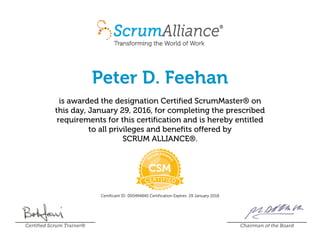 Peter D. Feehan
is awarded the designation Certified ScrumMaster® on
this day, January 29, 2016, for completing the prescribed
requirements for this certification and is hereby entitled
to all privileges and benefits offered by
SCRUM ALLIANCE®.
Certificant ID: 000494840 Certification Expires: 29 January 2018
Certified Scrum Trainer® Chairman of the Board
 