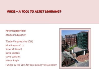 Wikis – a tool to assist learning? Peter Dangerfield Medical Education TündeVarga-Atkins (CLL) Nick Bunyan (CLL) Steve McKinnell David Brigden David Williams Martin Ralph Funded by the CETL for Developing Professionalism 