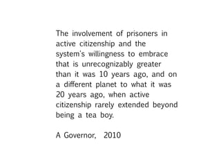 The involvement of prisoners in
active citizenship and the
system's willingness to embrace
that is unrecognizably greater
than it was 10 years ago, and on
a different planet to what it was
20 years ago, when active
citizenship rarely extended beyond
being a tea boy.
A Governor, 2010
 