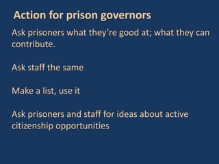 Ask prisoners what they’re good at; what they can
contribute.
Ask staff the same
Make a list, use it
Ask prisoners and staff for ideas about active
citizenship opportunities
Action for prison governors
 
