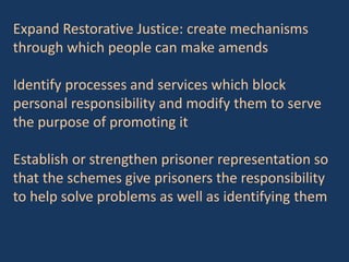 Expand Restorative Justice: create mechanisms
through which people can make amends
Identify processes and services which block
personal responsibility and modify them to serve
the purpose of promoting it
Establish or strengthen prisoner representation so
that the schemes give prisoners the responsibility
to help solve problems as well as identifying them
 