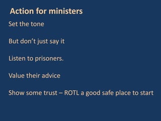 Set the tone
But don’t just say it
Listen to prisoners.
Value their advice
Show some trust – ROTL a good safe place to start
Action for ministers
 
