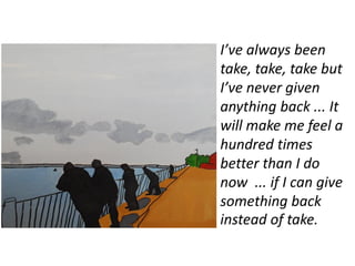 I’ve always been
take, take, take but
I’ve never given
anything back ... It
will make me feel a
hundred times
better than I do
now ... if I can give
something back
instead of take.
 